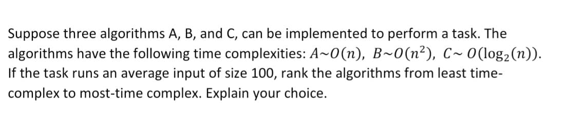 Suppose three algorithms A, B, and C, can be implemented to perform a task. The
algorithms have the following time complexities: A~0(n), B~0(n²), C~ 0(log2(n)).
If the task runs an average input of size 100, rank the algorithms from least time-
complex to most-time complex. Explain your choice.
