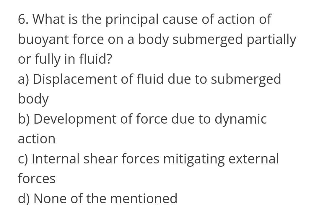 6. What is the principal cause of action of
buoyant force on a body submerged partially
or fully in fluid?
a) Displacement of fluid due to submerged
body
b) Development of force due to dynamic
action
c) Internal shear forces mitigating external
forces
d) None of the mentioned
