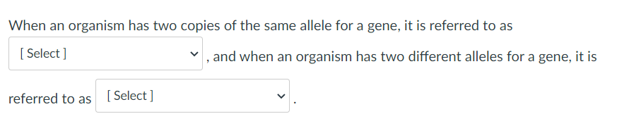 When an organism has two copies of the same allele for a gene, it is referred to as
[ Select ]
, and when an organism has two different alleles for a gene, it is
referred to as [ Select]

