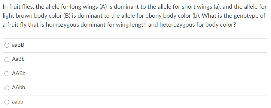 In fruit flies, the allele for long wings (A) is dominant to the allele for short wings (a), and the allele for
light brown body color (B) is dominant to the allele for ebony body color (b). What is the genotype of
a fruit fly that is homozygous dominant for wing length and heterozygous for body color?
aaBB
AаBb
О ААВЬ
AAbb
aabb
