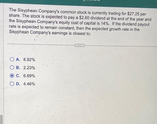 The Sisyphean Company's common stock is currently trading for $27.25 per
share. The stock is expected to pay a $2.60 dividend at the end of the year and
the Sisyphean Company's equity cost of capital is 14%. If the dividend payout
rate is expected to remain constant, then the expected growth rate in the
Sisyphean Company's earnings is closest to:
A. 8.92%
OB. 2.23%
OC. 6.69%
O D. 4.46%
***