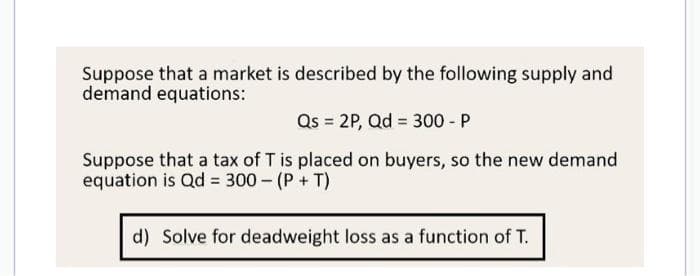Suppose that a market is described by the following supply and
demand equations:
Qs = 2P, Qd = 300 - P
Suppose that a tax of T is placed on buyers, so the new demand
equation is Qd = 300 - (P + T)
d) Solve for deadweight loss as a function of T.