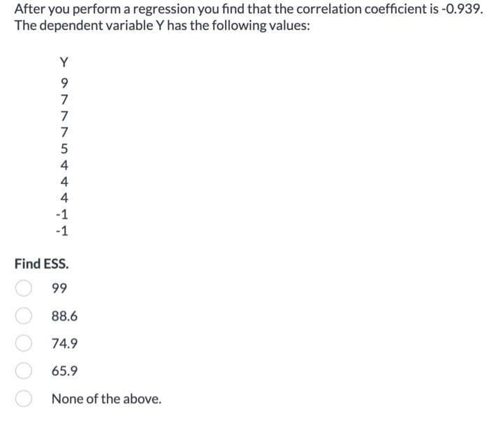 After you perform a regression you find that the correlation coefficient is -0.939.
The dependent variable Y has the following values:
¥ 977 7
Y
7
5
4
4
4
-1
-1
Find ESS.
99
88.6
74.9
65.9
None of the above.