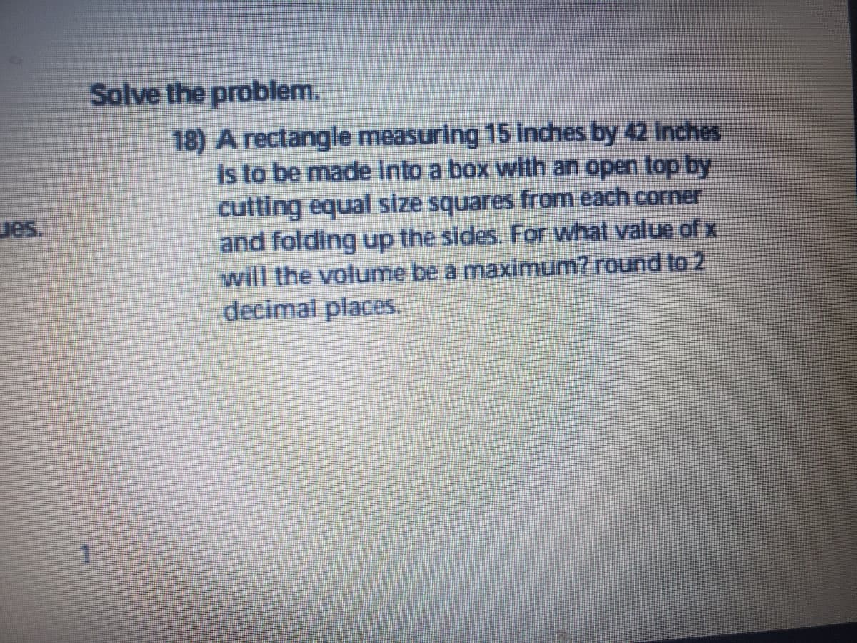 Solve the problem.
18) A rectangle measuring 15 Inches by 42 inches
is to be made Into a box with an open top by
cutting equal size squares from each corner
and folding up the sides. For what value of x
will the volume be a maximum? round to 2
decimal places.
ues.
