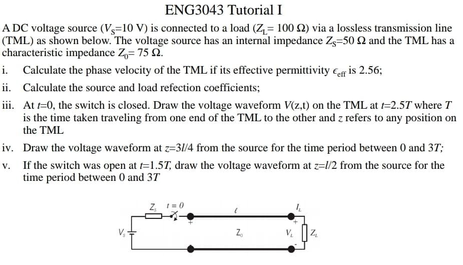 ENG3043 Tutorial I
A DC voltage source (Vs=10 V) is connected to a load (Z= 100 Q) via a lossless transmission line
(TML) as shown below. The voltage source has an internal impedance Z=50 N and the TML has a
characteristic impedance Z= 75 2.
Calculate the phase velocity of the TML if its effective permittivity €eff is 2.56;
ii. Calculate the source and load refection coefficients;
i.
iii. At t=0, the switch is closed. Draw the voltage waveform V(z,t) on the TML at t=2.5T where T
is the time taken traveling from one end of the TML to the other and z refers to any position on
the TML
iv. Draw the voltage waveform at z=31/4 from the source for the time period between 0 and 3T;
If the switch was open at t=1.5T, draw the voltage waveform at z=l/2 from the source for the
time period between 0 and 3T
Z, 1 = 0
+.
Z.
V.

