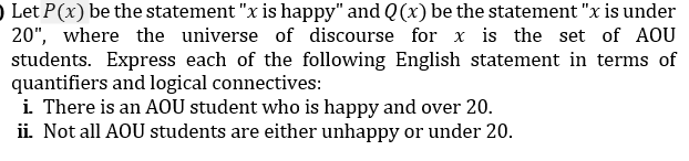 Let P(x) be the statement "x is happy" and Q(x) be the statement "x is under
20", where the universe of discourse for x is the set of AOU
students. Express each of the following English statement in terms of
quantifiers and logical connectives:
i. There is an AOU student who is happy and over 20.
ii. Not all AOU students are either unhappy or under 20.