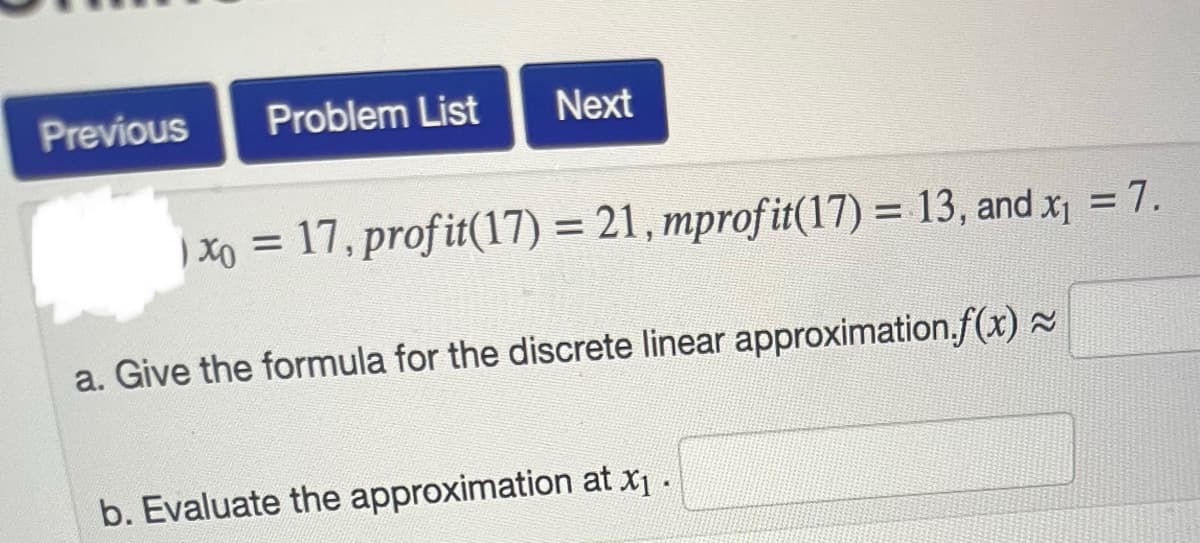 Previous
Problem List
Next
Xo = 17, profit(17) = 21,mprofit(17) = 13, and x₁ = 7.
a. Give the formula for the discrete linear approximation.f(x) ≈
b. Evaluate the approximation at x₁ .