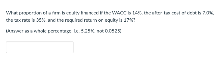 What proportion of a firm is equity financed if the WACC is 14%, the after-tax cost of debt is 7.0%,
the tax rate is 35%, and the required return on equity is 17%?
(Answer as a whole percentage, i.e. 5.25%, not 0.0525)