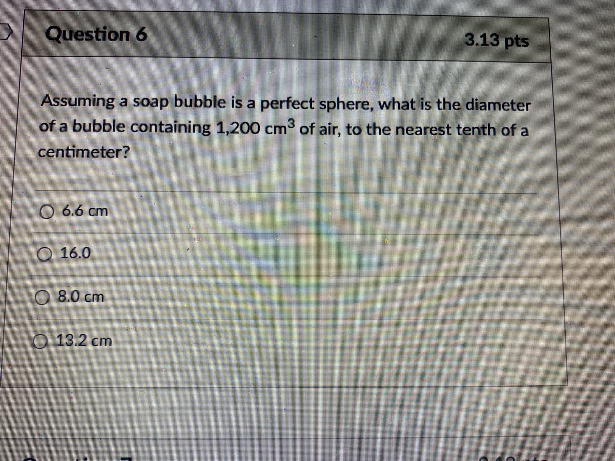 Question 6
3.13 pts
Assuming a soap bubble is a perfect sphere, what is the diameter
of a bubble containing 1,200 cm3 of air, to the nearest tenth of a
centimeter?
O 6.6 cm
O 16.0
8.0 cm
O 13.2 cm
