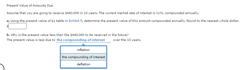 Present Value of Amounts Due
Assume that you are going to receive $440,000 in 10 years. The current market rate of interest is 11%, compounded annually.
a. Using the present value of $1 table in Exhibit 5, determine the present value of this amount compounded annually. Round to the nearest whole dollar.
b. Why is the present value less than the $440,000 to be received in the future?
The present value is less due to the compounding of interest
inflation
the compounding of interest
deflation
over the 10 years.