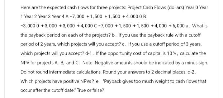 Here are the expected cash flows for three projects: Project Cash Flows (dollars) Year 0 Year
1 Year 2 Year 3 Year 4 A-7,000 +1,500 +1,500 +4,000 0B
-3,000 0+3,000+3,000 +4,000 C-7,000+1,500 +1,500 +4,000 + 6,000 a. What is
the payback period on each of the projects? b. If you use the payback rule with a cutoff
period of 2 years, which projects will you accept? c. If you use a cutoff period of 3 years,
which projects will you accept? d-1. If the opportunity cost of capital is 10%, calculate the
NPV for projects A, B, and C. Note: Negative amounts should be indicated by a minus sign.
Do not round intermediate calculations. Round your answers to 2 decimal places. d-2.
Which projects have positive NPVs? e. "Payback gives too much weight to cash flows that
occur after the cutoff date." True or false?