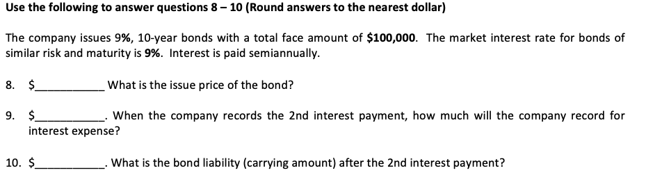 Use the following to answer questions 8-10 (Round answers to the nearest dollar)
The company issues 9%, 10-year bonds with a total face amount of $100,000. The market interest rate for bonds of
similar risk and maturity is 9%. Interest is paid semiannually.
What is the issue price of the bond?
When the company records the 2nd interest payment, how much will the company record for
8. $
9. $
interest expense?
10. $
. What is the bond liability (carrying amount) after the 2nd interest payment?