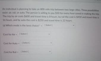 An individual is planning to take an 800-mile trip between two large cities. Three possibilities
exist air, rail, or auto. The person is willing to pay S30 for every hour saved in making the trip
The trip try air costs $600 and travel time is B hours, by rail the cost is $450 and travel time is
16 hours, and by auto the cost is $250 and travel time is 22 hours
tal Which mode is the best choice?
Select)
Cost for Air Select
Cost for Auto 1Select
Cost for Rail
Select
