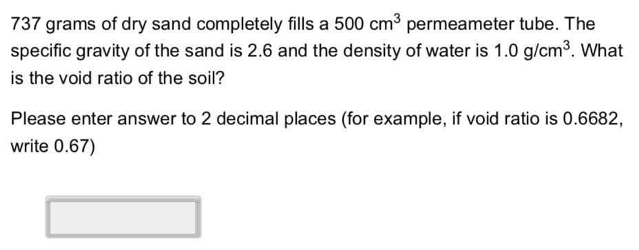 737 grams of dry sand completely fills a 500 cm³ permeameter tube. The
specific gravity of the sand is 2.6 and the density of water is 1.0 g/cm³. What
is the void ratio of the soil?
Please enter answer to 2 decimal places (for example, if void ratio is 0.6682,
write 0.67)