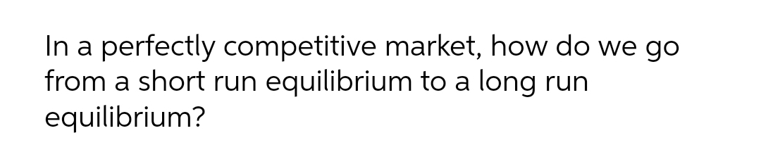 In a perfectly competitive market, how do we go
from a short run equilibrium to a long run
equilibrium?
