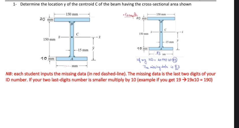 1- Determine the location y of the centroid C of the beam having the cross-sectional area shown
150 mm
150 mm
• Examaly
20 mm
20 mm
B
150 mm
150 mm
15 mm
10 mm
-15 mm
83 m
10 mm
The missing data is 83
mm
NB: each student inputs the missing data (in red dashed-line). The missing data is the last two digits of your
ID number. If your two last-digits number is smaller multiply by 10 (example if you get 19 →19x10 = 190)
