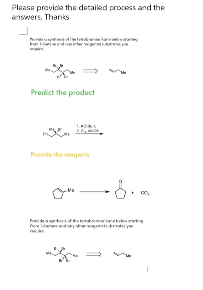 Please provide the detailed process and the
answers. Thanks
Provide a synthesis of the tetrabromoalkane below starting
from 1-butene and any other reagents/substrates you
require.
Br
Br
Me-
Me
Me
Br Br
Predict the product
1. KOtBu A
2. Cl₂, MeOH
Me, Br
Ph.
Me
Provide the reagents
-Me
+
CO₂
Provide a synthesis of the tetrabromoalkane below starting
from 1-butene and any other reagents/substrates you
require.
Br
Br
Me.
"Me
Me
Br Br