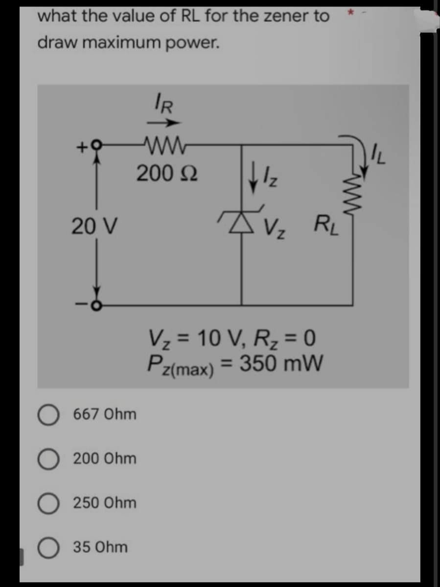 what the value of RL for the zener to
draw maximum
power.
√1₂
20 V
667 Ohm
200 Ohm
250 Ohm
35 Ohm
IR
ww
200 Ω
RL
Vz
V₂ = 10 V, R₂ = 0
Pz(max) = 350 mW