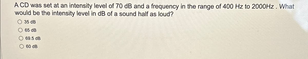 A CD was set at an intensity level of 70 dB and a frequency in the range of 400 Hz to 2000Hz. What
would be the intensity level in dB of a sound half as loud?
35 dB
65 dB
69.5 dB
60 dB