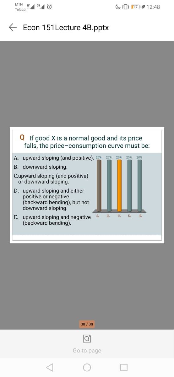 MTN H+
Telecel
Econ 151Lecture 4B.pptx
017
12:48
Q If good X is a normal good and its price
falls, the price-consumption curve must be:
A. upward sloping (and positive). 20% 20% 20% 20% 20%
B. downward sloping.
Cupward sloping (and positive)
or downward sloping.
D. upward sloping and either
positive or negative
(backward bending), but not
downward sloping.
E. upward sloping and negative
(backward bending).
B. C. DE
Δ
38/38
Go to page
О
☐
