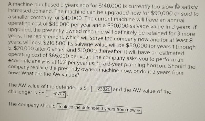 A machine purchased 3 years ago for $140,000 is currently too slow to satisfy
increased demand. The machine can be upgraded now for $90,000 or sold to
a smaller company for $40,000. The current machine will have an annual
operating cost of $85,000 per year and a $30,000 salvage value in 3 years. If
upgraded, the presently owned machine will definitely be retained for 3 more
years. The replacement, which will serve the company now and for at least 8
years, will cost $216,500. Its salvage value will be $50,000 for years 1 through
5, $20,000 after 6 years, and $10,000 thereafter. It will have an estimated
operating cost of $65,000 per year. The company asks you to perform an
economic analysis at 15% per year using a 3-year planning horizon. Should the
company replace the presently owned machine now, or do it 3 years from
now? What are the AW values?
The AW value of the defender is $-
challenger is $-
61707
23820 and the AW value of the
The company should replace the defender 3 years from now