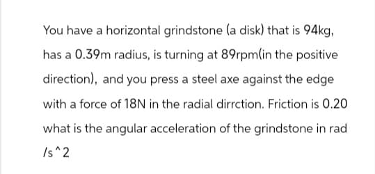 You have a horizontal grindstone (a disk) that is 94kg,
has a 0.39m radius, is turning at 89rpm(in the positive
direction), and you press a steel axe against the edge
with a force of 18N in the radial dirrction. Friction is 0.20
what is the angular acceleration of the grindstone in rad
/s^2