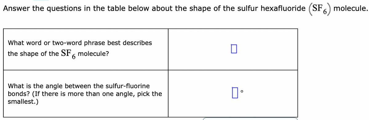 Answer the questions in the table below about the shape of the sulfur hexafluoride (SF) molecule.
What word or two-word phrase best describes
the shape of the SF, molecule?
9.
What is the angle between the sulfur-fluorine
bonds? (If there is more than one angle, pick the
smallest.)
