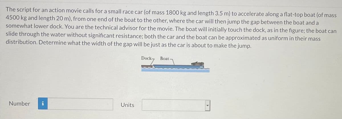 The script for an action movie calls for a small race car (of mass 1800 kg and length 3.5 m) to accelerate along a flat-top boat (of mass
4500 kg and length 20 m), from one end of the boat to the other, where the car will then jump the gap between the boat and a
somewhat lower dock. You are the technical advisor for the movie. The boat will initially touch the dock, as in the figure; the boat can
slide through the water without significant resistance; both the car and the boat can be approximated as uniform in their mass
distribution. Determine what the width of the gap will be just as the car is about to make the jump.
Dock Boat
Number
Units
