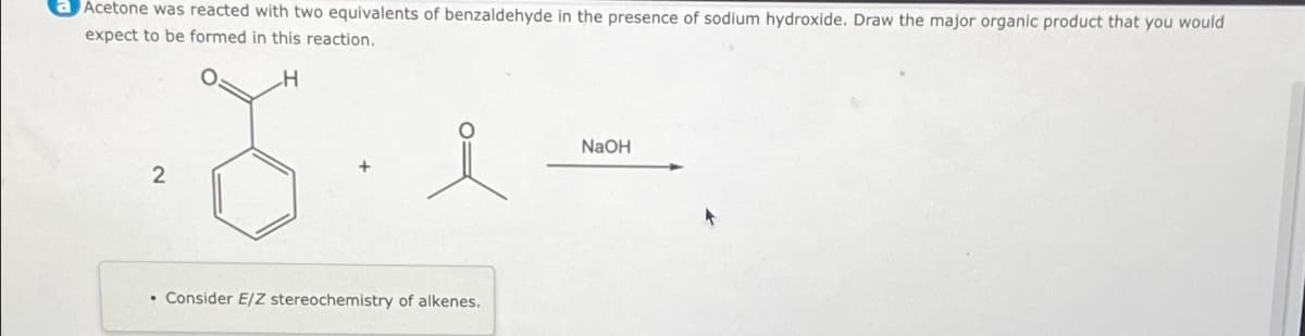 a Acetone was reacted with two equivalents of benzaldehyde in the presence of sodium hydroxide. Draw the major organic product that you would
expect to be formed in this reaction.
H
2
•Consider E/Z stereochemistry of alkenes.
NaOH