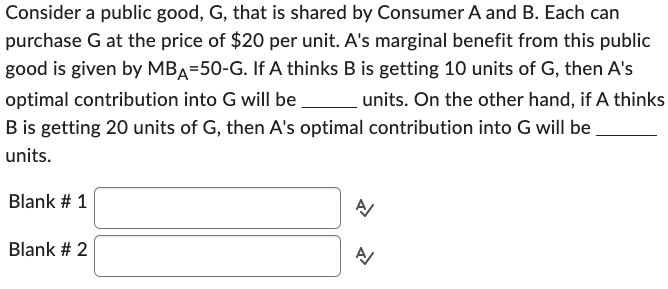 Consider a public good, G, that is shared by Consumer A and B. Each can
purchase G at the price of $20 per unit. A's marginal benefit from this public
good is given by MBA-50-G. If A thinks B is getting 10 units of G, then A's
optimal contribution into G will be units. On the other hand, if A thinks
B is getting 20 units of G, then A's optimal contribution into G will be
units.
Blank # 1
Blank # 2
A/
N