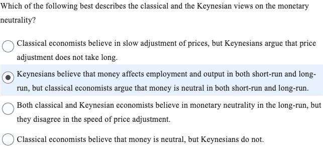 Which of the following best describes the classical and the Keynesian views on the monetary
neutrality?
Classical economists believe in slow adjustment of prices, but Keynesians argue that price
adjustment does not take long.
Keynesians believe that money affects employment and output in both short-run and long-
run, but classical economists argue that money is neutral in both short-run and long-run.
Both classical and Keynesian economists believe in monetary neutrality in the long-run, but
they disagree in the speed of price adjustment.
Classical economists believe that money is neutral, but Keynesians do not.
