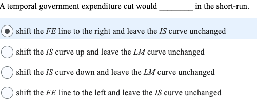 A temporal government expenditure cut would
in the short-run.
shift the FE line to the right and leave the IS curve unchanged
shift the IS curve up and leave the LM curve unchanged
shift the IS curve down and leave the LM curve unchanged
shift the FE line to the left and leave the IS curve unchanged