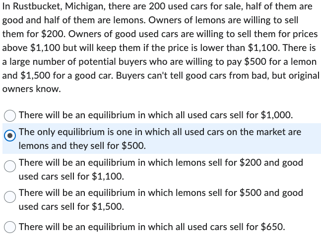 In Rustbucket, Michigan, there are 200 used cars for sale, half of them are
good and half of them are lemons. Owners of lemons are willing to sell
them for $200. Owners of good used cars are willing to sell them for prices
above $1,100 but will keep them if the price is lower than $1,100. There is
a large number of potential buyers who are willing to pay $500 for a lemon
and $1,500 for a good car. Buyers can't tell good cars from bad, but original
owners know.
There will be an equilibrium in which all used cars sell for $1,000.
The only equilibrium is one in which all used cars on the market are
lemons and they sell for $500.
There will be an equilibrium in which lemons sell for $200 and good
used cars sell for $1,100.
There will be an equilibrium in which lemons sell for $500 and good
used cars sell for $1,500.
There will be an equilibrium in which all used cars sell for $650.