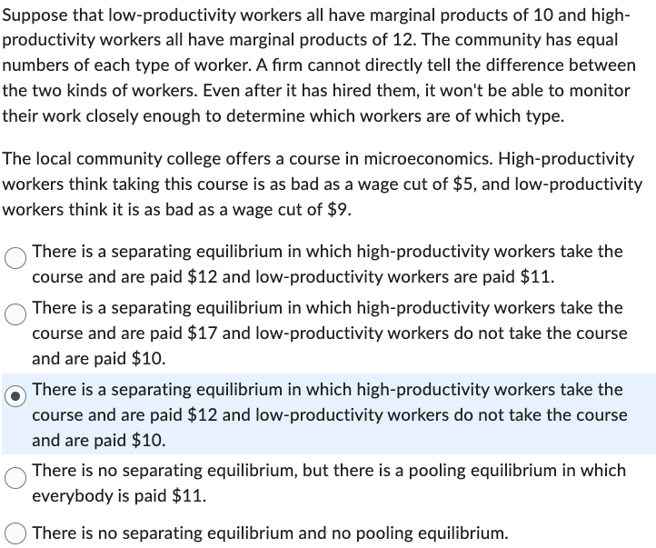 Suppose that low-productivity workers all have marginal products of 10 and high-
productivity workers all have marginal products of 12. The community has equal
numbers of each type of worker. A firm cannot directly tell the difference between
the two kinds of workers. Even after it has hired them, it won't be able to monitor
their work closely enough to determine which workers are of which type.
The local community college offers a course in microeconomics. High-productivity
workers think taking this course is as bad as a wage cut of $5, and low-productivity
workers think it is as bad as a wage cut of $9.
There is a separating equilibrium in which high-productivity workers take the
course and are paid $12 and low-productivity workers are paid $11.
There is a separating equilibrium in which high-productivity workers take the
course and are paid $17 and low-productivity workers do not take the course
and are paid $10.
There is a separating equilibrium in which high-productivity workers take the
course and are paid $12 and low-productivity workers do not take the course
and are paid $10.
There is no separating equilibrium, but there is a pooling equilibrium in which
everybody is paid $11.
There is no separating equilibrium and no pooling equilibrium.