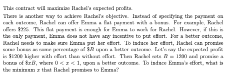This contract will maximize Rachel's expected profits.
There is another way to achieve Rachel's objective. Instead of specifying the payment on
each outcome, Rachel can offer Emma a flat payment with a bonus. For example, Rachel
offers $225. This flat payment is enough for Emma to work for Rachel. However, if this is
the only payment, Emma does not have any incentive to put effort. For a better outcome,
Rachel needs to make sure Emma put her effort. To induce her effort, Rachel can promise
some bonus as some percentage of $B upon a better outcome. Let's say the expected profit
is $1200 higher with effort than without effort. Then Rachel sets B = 1200 and promise a
bonus of $xB, where 0 < x < 1, upon a better outcome. To induce Emma's effort, what is
the minimum z that Rachel promises to Emma?
