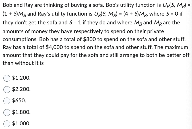 Bob and Ray are thinking of buying a sofa. Bob's utility function is Ug(S, MB) =
(1 + S) Mg and Ray's utility function is UR(S, MR) = (4 + S)MR, where S= 0 if
they don't get the sofa and S = 1 if they do and where MB and MR are the
amounts of money they have respectively to spend on their private
consumptions. Bob has a total of $800 to spend on the sofa and other stuff.
Ray has a total of $4,000 to spend on the sofa and other stuff. The maximum
amount that they could pay for the sofa and still arrange to both be better off
than without it is
$1,200.
$2,200.
$650.
$1,800.
$1,000.