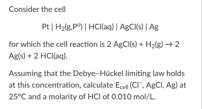 Consider the cell
Pt | H2(g,P°) | HCI(aq) | AgCl(s) | Ag
for which the cell reaction is 2 AgCl(s) + H2(g) → 2
Ag(s) + 2 HCI(aq).
Assuming that the Debye-Hückel limiting law holds
at this concentration, calculate Ecell (CI, AgCI, Ag) at
25°C and a molarity of HCl of 0.010 mol/L.
