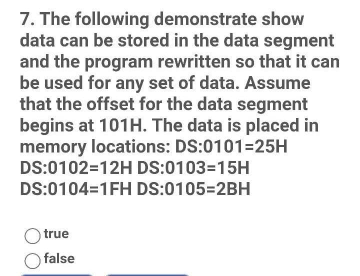 7. The following demonstrate show
data can be stored in the data segment
and the program rewritten so that it can
be used for any set of data. Assume
that the offset for the data segment
begins at 101H. The data is placed in
memory locations: DS:0101=25H
DS:0102=12H DS:0103=15H
DS:0104-1FH DS:0105=2BH
true
O false