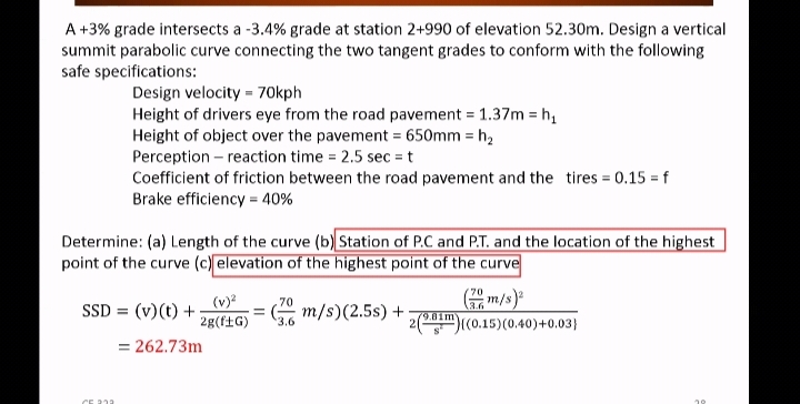 A +3% grade intersects a -3.4% grade at station 2+990 of elevation 52.30m. Design a vertical
summit parabolic curve connecting the two tangent grades to conform with the following
safe specifications:
Design velocity = 70kph
Height of drivers eye from the road pavement = 1.37m = h,
Height of object over the pavement = 650mm = h,
Perception – reaction time = 2.5 sec = t
Coefficient of friction between the road pavement and the tires = 0.15 = f
Brake efficiency = 40%
Determine: (a) Length of the curve (b) Station of P.C and P.T. and the location of the highest
point of the curve (c) elevation of the highest point of the curve
m/s)
2(m)(c0.15)(0.40)+0.03}
70
(v)?
70
SSD = (v)(t) +
G m/s)(2.5s) +
3.6
79.01m
2g(f±G)
3.6
= 262.73m
CE 31
