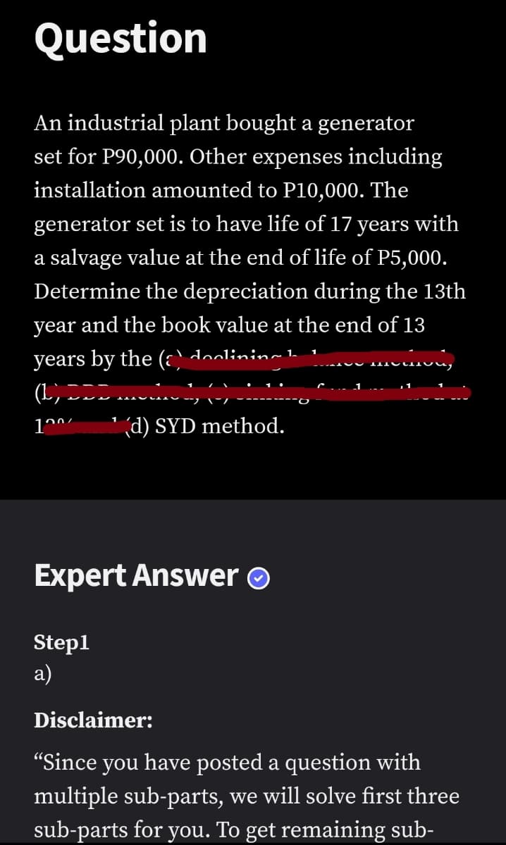 Question
An industrial plant bought a generator
set for P90,000. Other expenses including
installation amounted to P10,000. The
generator set is to have life of 17 years with
a salvage value at the end of life of P5,000.
Determine the depreciation during the 13th
year and the book value at the end of 13
years by the (;` olininmh
' (d) SYD method.
Expert Answer O
Step1
а)
Disclaimer:
"Since you have posted a question with
multiple sub-parts, we will solve first three
sub-parts for you. To get remaining sub-
