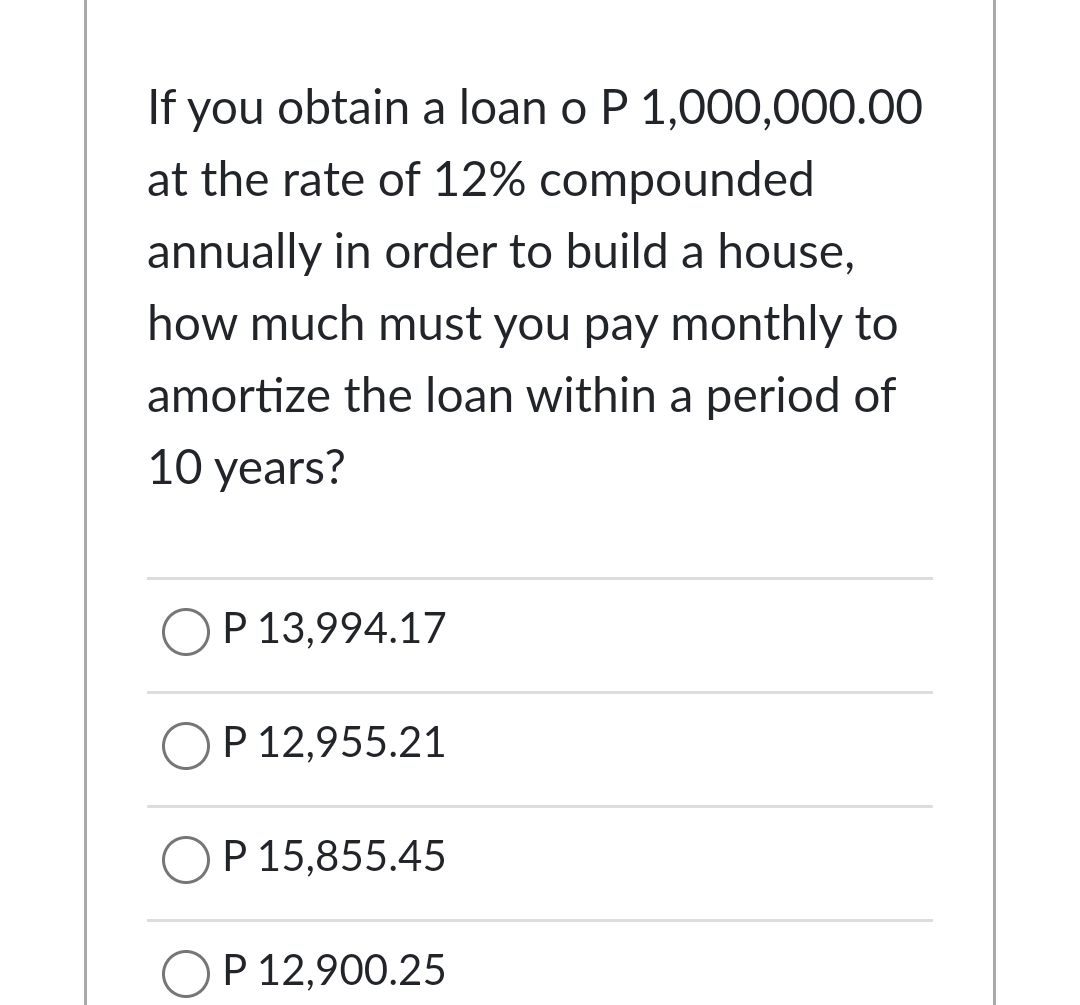 If you obtain a loan o P 1,000,000.00
at the rate of 12% compounded
annually in order to build a house,
how much must you pay monthly to
amortize the loan within a period of
10 years?
P 13,994.17
P 12,955.21
P 15,855.45
P 12,900.25
