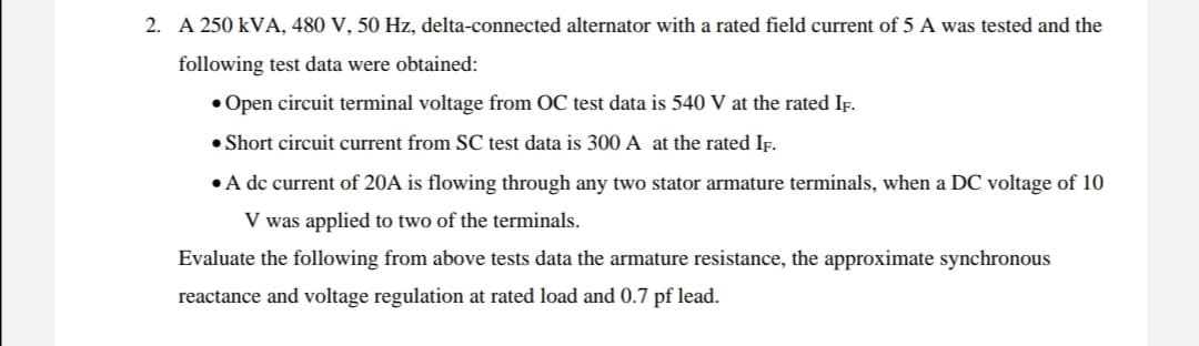 2. A 250 kVA, 480 V, 50 Hz, delta-connected alternator with a rated field current of 5 A was tested and the
following test data were obtained:
• Open circuit terminal voltage from OC test data is 540 V at the rated IF.
• Short circuit current from SC test data is 300 A at the rated IF.
• A dc current of 20A is flowing through any two stator armature terminals, when a DC voltage of 10
V was applied to two of the terminals.
Evaluate the following from above tests data the armature resistance, the approximate synchronous
reactance and voltage regulation at rated load and 0.7 pf lead.
