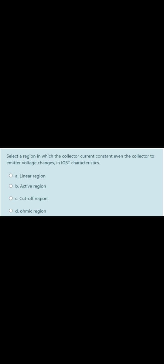 Select a region in which the collector current constant even the collector to
emitter voltage changes, in IGBT characteristics.
O a. Linear region
O b. Active region
O c. Cut-off region
O d. ohmic region
