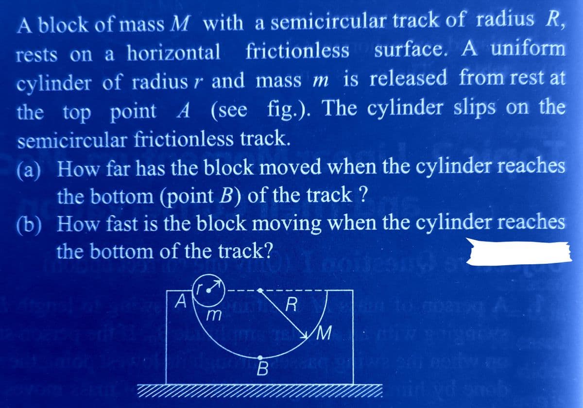 A block of mass M with a semicircular track of radius R,
rests on a horizontal frictionless surface. A uniform
cylinder of radius r and mass m is released from rest at
the top point A (see fig.). The cylinder slips on the
semicircular frictionless track.
(a) How far has the block moved when the cylinder reaches
the bottom (point B) of the track ?
(b) How fast is the block moving when the cylinder reaches
the bottom of the track?
105
100
gubwe A А
m
ck?) I noites
R
ITIS IS M
B
A
min yd snob