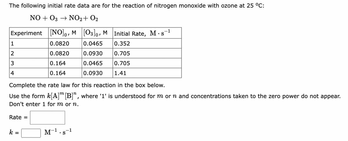 The following initial rate data are for the reaction of nitrogen monoxide with ozone at 25 °C:
NO+O3 → NO₂ + O₂
Experiment [NO]0, M [03]0, M
Initial Rate, M s
0.0820
0.0465
0.352
0.0820
0.0930 0.705
0.164
0.0465 0.705
0.164
0.0930
1.41
1
2
3
Complete the rate law for this reaction in the box below.
Use the form k[A] [B]", where '1' is understood for m or ŉ and concentrations taken to the zero power do not appear.
Don't enter 1 for m or n.
Rate
k =
=
1
M-¹.s-1
S