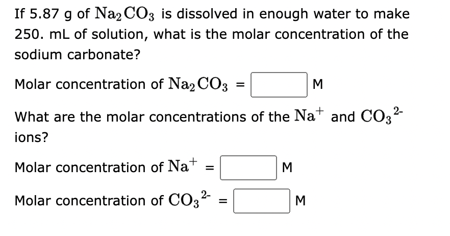 If 5.87 g of Na2CO3 is dissolved in enough water to make
250. mL of solution, what is the molar concentration of the
sodium carbonate?
Molar concentration of Na2CO3
M
What are the molar concentrations of the Na+ and CO3²-
2-
ions?
Molar concentration
of Na+
Molar concentration of CO3²-
=
=
=
M
M