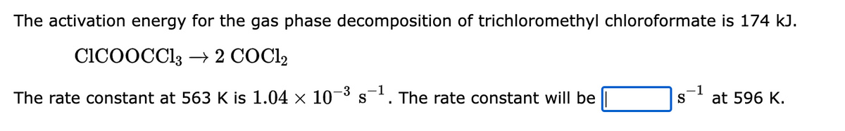 The activation energy for the gas phase decomposition of trichloromethyl chloroformate is 174 kJ.
CICOOCC13 → 2 COC1₂
-3
1
The rate constant at 563 K is 1.04 × 10-³ s¯¹. The rate constant will be
.–1
S
at 596 K.