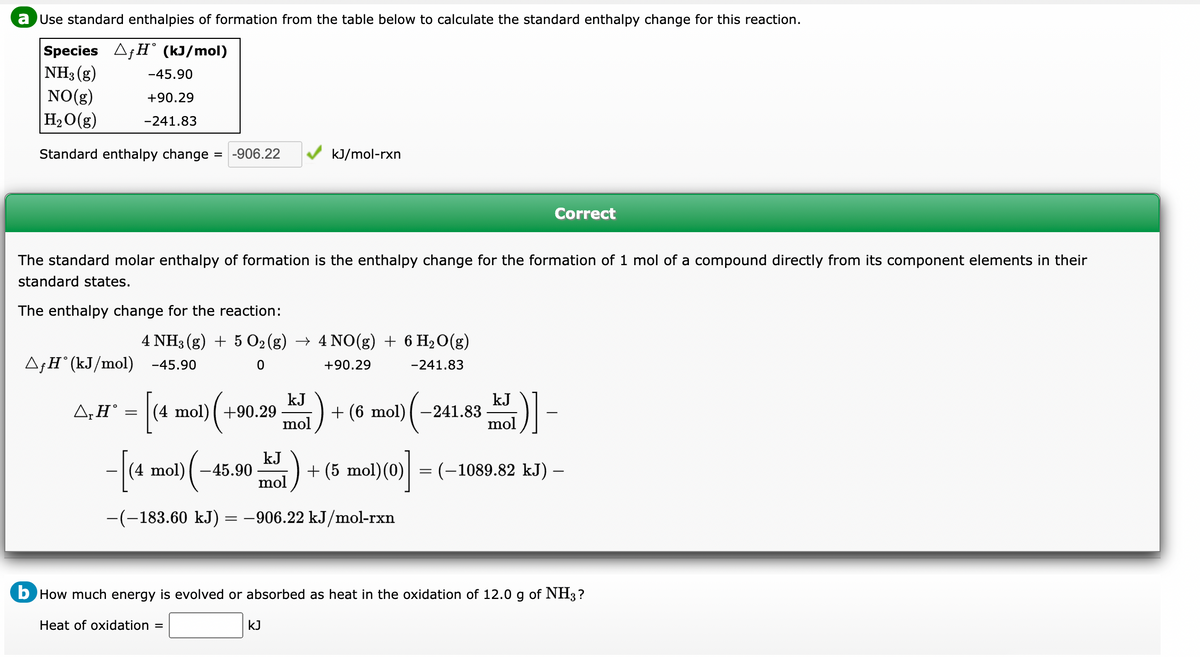 a Use standard enthalpies of formation from the table below to calculate the standard enthalpy change for this reaction.
Species AƒH° (kJ/mol)
NH3(g)
-45.90
NO(g)
+90.29
H₂O(g) -241.83
Standard enthalpy change = -906.22
The standard molar enthalpy of formation is the enthalpy change for the formation of 1 mol of a compound directly from its component elements in their
standard states.
The enthalpy change for the reaction:
4 NH3(g) + 5 O₂ (g) → 4 NO(g) + 6 H₂O(g)
^ƒH˚(kJ/mol) -45.90
0
+90.29
-241.83
ΔΗ°
=
[(4
(4 mol) +90.29
(+9
-[(4 mol) (
kJ/mol-rxn
-45.90
kJ
mol
kJ
mol
−(−183.60 kJ) = −906.22 kJ/mol-rxn
KJ
+ (6 mol) | −241.83
+ (5 mol)(0)
(0)]
Correct
kJ
5)]-
mol
-
=
= (-1089.82 kJ) –
b How much energy is evolved or absorbed as heat in the oxidation of 12.0 g of NH3 ?
Heat of oxidation =