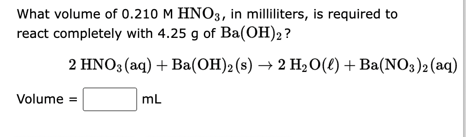 What volume of 0.210 M HNO3, in milliliters, is required to
react completely with 4.25 g of Ba(OH)2 ?
2 HNO3(aq) + Ba(OH)2 (s) → 2 H₂O(l) + Ba(NO3)2 (aq)
Volume =
mL