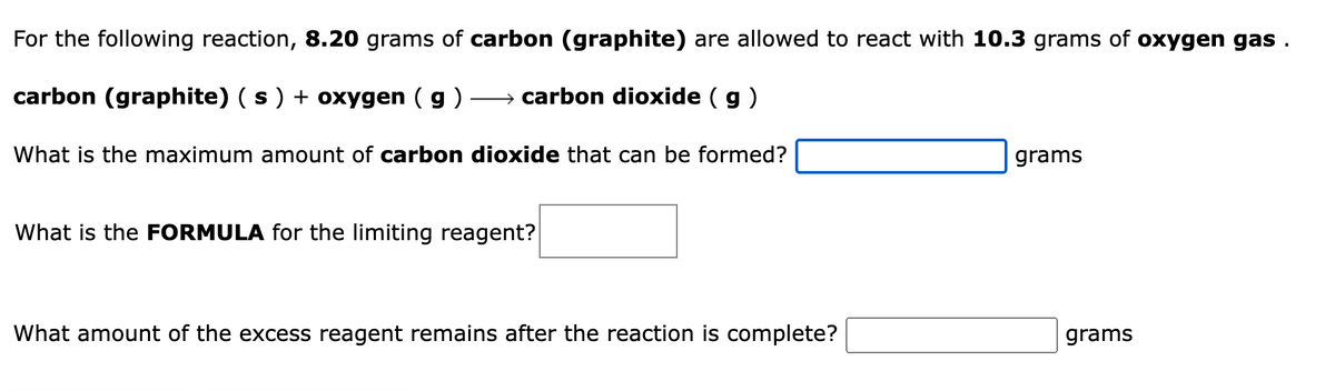 For the following reaction, 8.20 grams of carbon (graphite) are allowed to react with 10.3 grams of oxygen gas.
carbon (graphite) ( s ) + oxygen (g) →→→→→→carbon dioxide (g)
What is the maximum amount of carbon dioxide that can be formed?
What is the FORMULA for the limiting reagent?
What amount of the excess reagent remains after the reaction is complete?
grams
grams